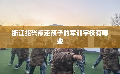 浙江绍兴叛逆孩子的军训学校有哪些 浙江绍兴叛逆孩子的军训学校有哪些