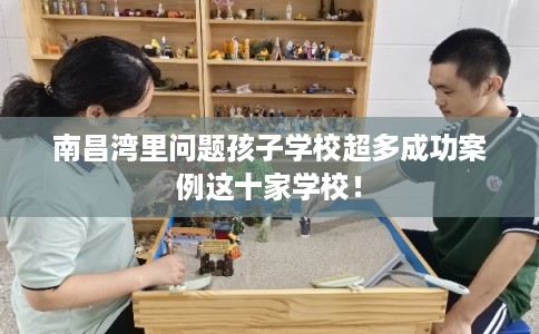 南昌湾里问题孩子学校超多成功案例这十家学校！