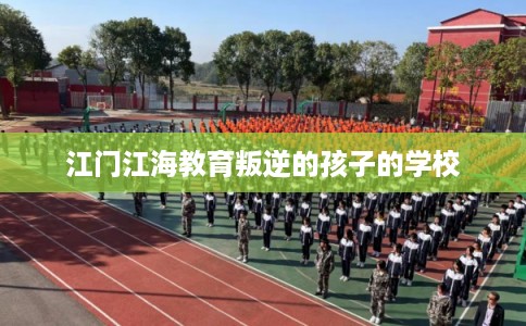 江门江海教育叛逆的孩子的学校 江门江海教育叛逆的孩子的学校