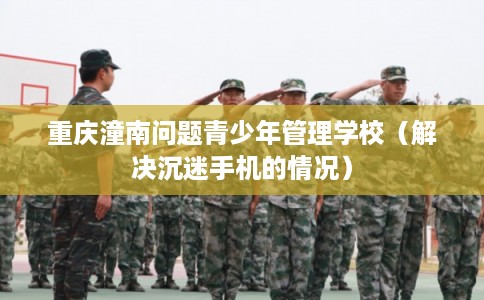 重庆潼南问题青少年管理学校（解决沉迷手机的情况）