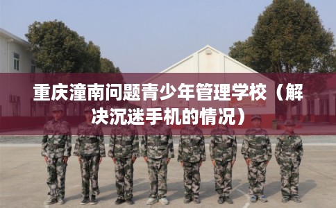 重庆潼南问题青少年管理学校（解决沉迷手机的情况）