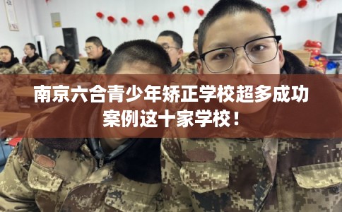 南京六合青少年矫正学校超多成功案例这十家学校！