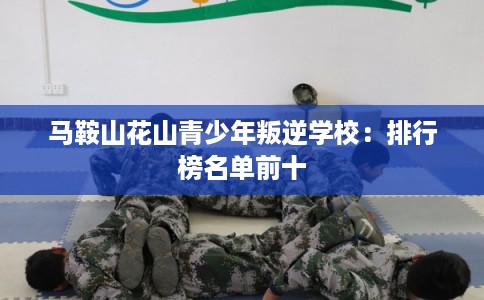 马鞍山花山青少年叛逆学校:排行榜名单前十 马鞍山花山青少年叛逆学校:排行榜名单前十