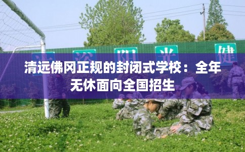 清远佛冈正规的封闭式学校:全年无休面向全国招生 清远佛冈正规的封闭式学校:全年无休面向全国招生