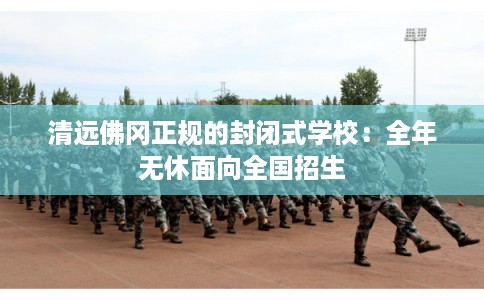 清远佛冈正规的封闭式学校:全年无休面向全国招生 清远佛冈正规的封闭式学校:全年无休面向全国招生