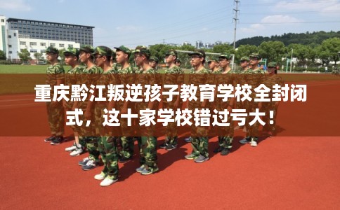 重庆黔江叛逆孩子教育学校全封闭式，这十家学校错过亏大！