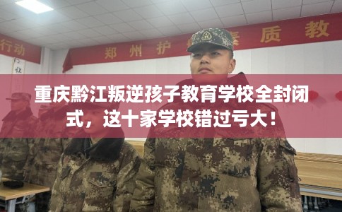 重庆黔江叛逆孩子教育学校全封闭式，这十家学校错过亏大！