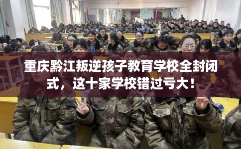 重庆黔江叛逆孩子教育学校全封闭式，这十家学校错过亏大！