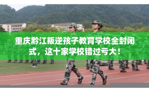 重庆黔江叛逆孩子教育学校全封闭式，这十家学校错过亏大！