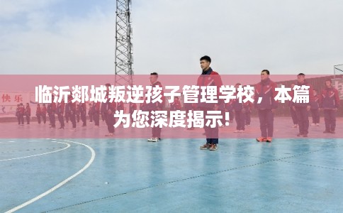 临沂郯城叛逆孩子管理学校,本篇为您深度揭示! 临沂郯城叛逆孩子管理学校,本篇为您深度揭示!