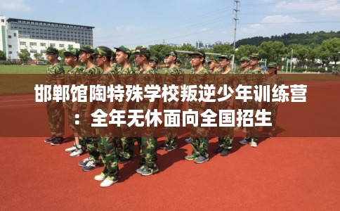 邯郸馆陶特殊学校叛逆少年训练营：全年无休面向全国招生