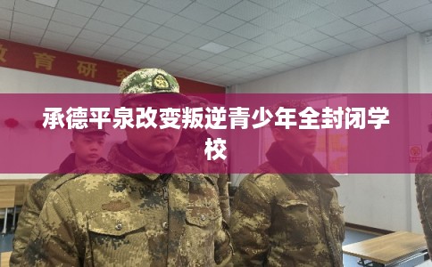 承德平泉改变叛逆青少年全封闭学校 承德平泉改变叛逆青少年全封闭学校