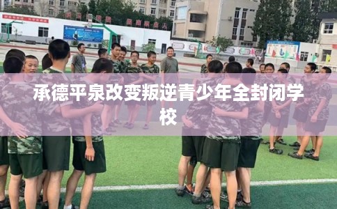 承德平泉改变叛逆青少年全封闭学校 承德平泉改变叛逆青少年全封闭学校