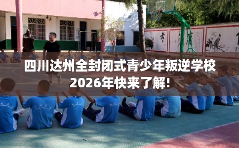 四川达州全封闭式青少年叛逆学校2026年快来了解! 四川达州全封闭式青少年叛逆学校2026年快来了解!