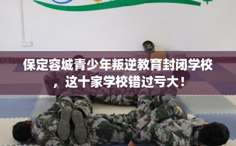 保定容城青少年叛逆教育封闭学校，这十家学校错过亏大！