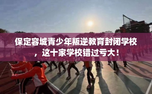 保定容城青少年叛逆教育封闭学校，这十家学校错过亏大！