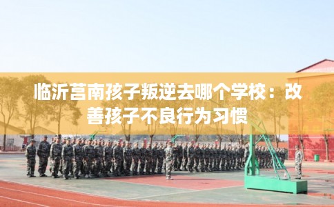 临沂莒南孩子叛逆去哪个学校：改善孩子不良行为习惯
