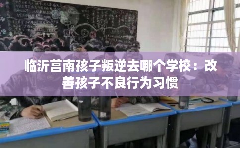 临沂莒南孩子叛逆去哪个学校：改善孩子不良行为习惯