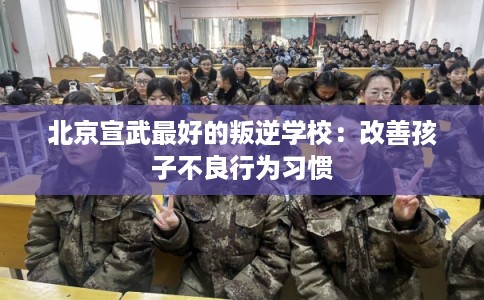 北京宣武最好的叛逆学校：改善孩子不良行为习惯