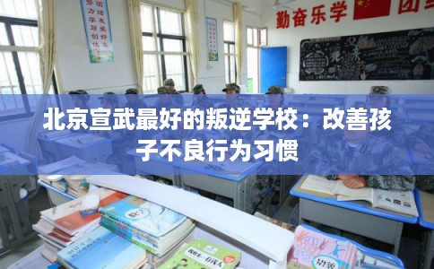 北京宣武最好的叛逆学校：改善孩子不良行为习惯