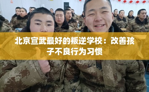 北京宣武最好的叛逆学校：改善孩子不良行为习惯