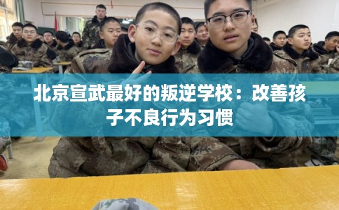 北京宣武最好的叛逆学校：改善孩子不良行为习惯