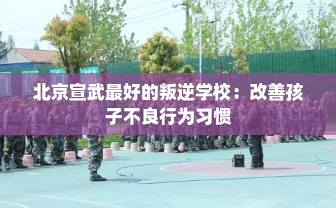北京宣武最好的叛逆学校：改善孩子不良行为习惯