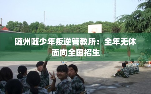 随州随少年叛逆管教所：全年无休面向全国招生