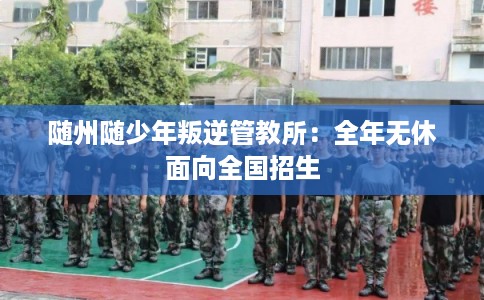随州随少年叛逆管教所：全年无休面向全国招生
