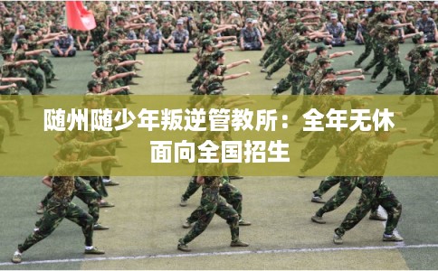 随州随少年叛逆管教所：全年无休面向全国招生