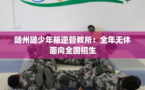 随州随少年叛逆管教所：全年无休面向全国招生