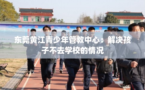 东莞黄江青少年管教中心:解决孩子不去学校的情况 东莞黄江青少年管教中心:解决孩子不去学校的情况