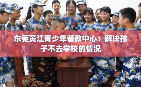 东莞黄江青少年管教中心:解决孩子不去学校的情况 东莞黄江青少年管教中心:解决孩子不去学校的情况