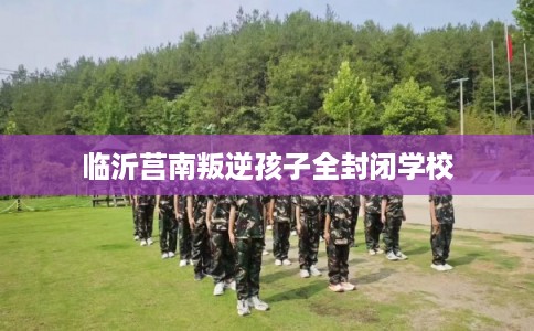 临沂莒南叛逆孩子全封闭学校