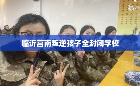 临沂莒南叛逆孩子全封闭学校
