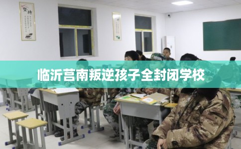 临沂莒南叛逆孩子全封闭学校