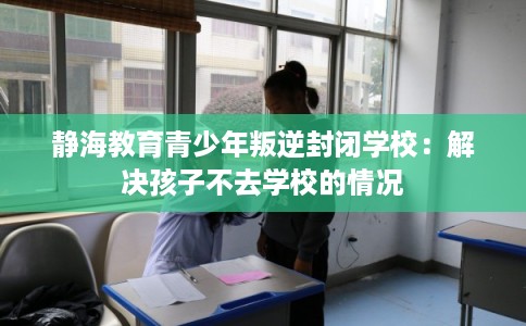 静海教育青少年叛逆封闭学校:解决孩子不去学校的情况 静海教育青少年叛逆封闭学校:解决孩子不去学校的情况