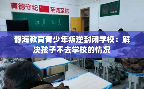 静海教育青少年叛逆封闭学校:解决孩子不去学校的情况 静海教育青少年叛逆封闭学校:解决孩子不去学校的情况