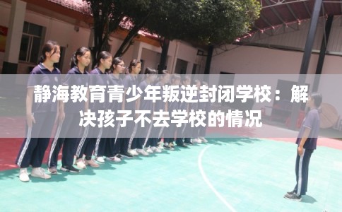 静海教育青少年叛逆封闭学校:解决孩子不去学校的情况 静海教育青少年叛逆封闭学校:解决孩子不去学校的情况