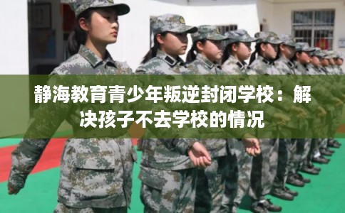 静海教育青少年叛逆封闭学校:解决孩子不去学校的情况 静海教育青少年叛逆封闭学校:解决孩子不去学校的情况