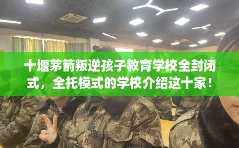 十堰茅箭叛逆孩子教育学校全封闭式，全托模式的学校介绍这十家！