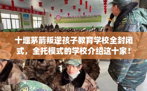 十堰茅箭叛逆孩子教育学校全封闭式，全托模式的学校介绍这十家！