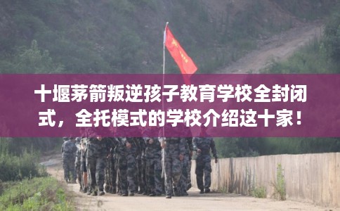 十堰茅箭叛逆孩子教育学校全封闭式，全托模式的学校介绍这十家！