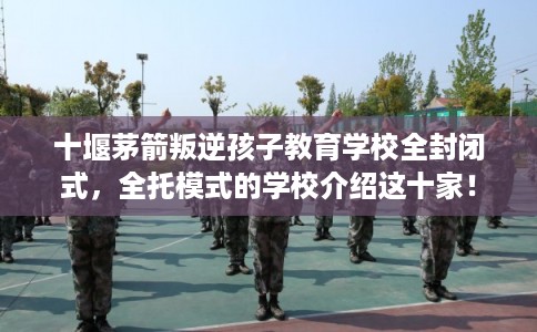 十堰茅箭叛逆孩子教育学校全封闭式，全托模式的学校介绍这十家！