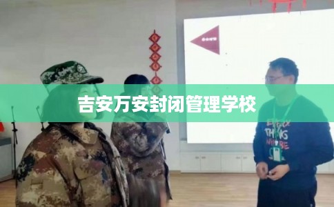 吉安万安封闭管理学校 吉安万安封闭管理学校