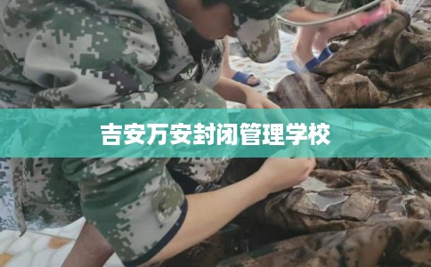 吉安万安封闭管理学校 吉安万安封闭管理学校