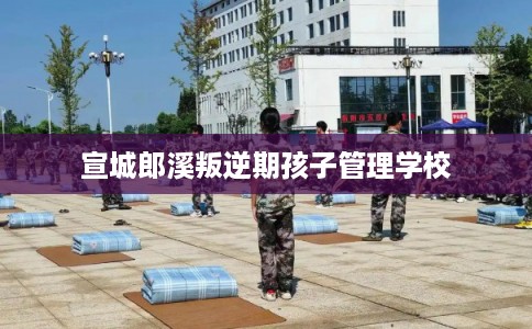 宣城郎溪叛逆期孩子管理学校