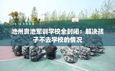 池州贵池军训学校全封闭：解决孩子不去学校的情况
