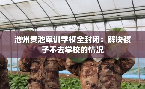 池州贵池军训学校全封闭：解决孩子不去学校的情况