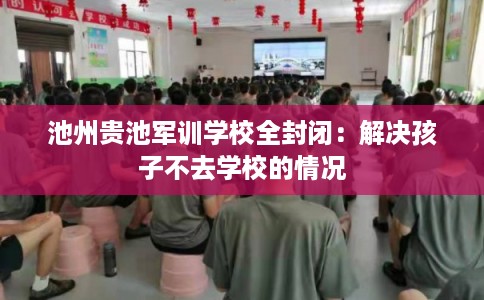 池州贵池军训学校全封闭：解决孩子不去学校的情况